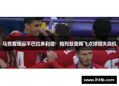 马竞客场逼平巴拉多利德！格列兹曼踢飞点球错失良机