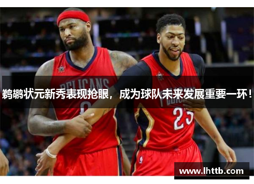 鹈鹕状元新秀表现抢眼，成为球队未来发展重要一环！