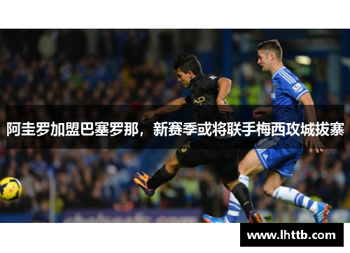 阿圭罗加盟巴塞罗那，新赛季或将联手梅西攻城拔寨