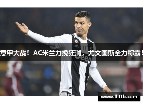 意甲大战！AC米兰力挽狂澜，尤文图斯全力称霸！