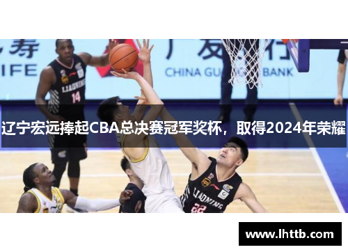 辽宁宏远捧起CBA总决赛冠军奖杯，取得2024年荣耀