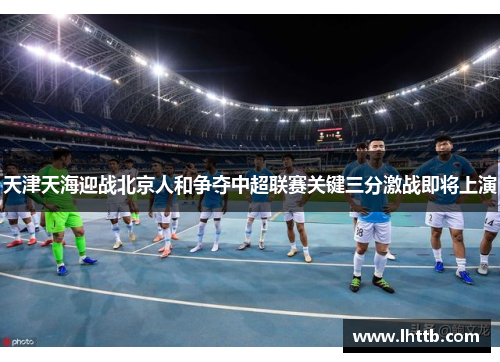 天津天海迎战北京人和争夺中超联赛关键三分激战即将上演